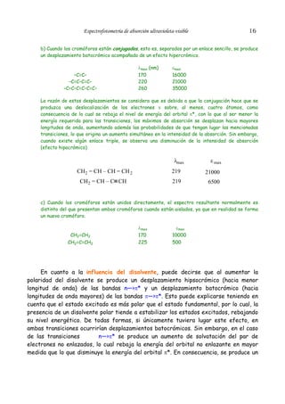 16

Espectrofotometría de absorción ultravioleta-visible

b) Cuando los cromóforos están conjugados, esto es, separados por un enlace sencillo, se produce
un desplazamiento batocrómico acompañado de un efecto hipercrómico.

–C=C–
–C=C–C=C–
–C=C–C=C–C=C–

λmax (nm)
170
220
260

εmax
16000
21000
35000

La razón de estos desplazamientos se considera que es debida a que la conjugación hace que se
produzca una deslocalización de los electrones π sobre, al menos, cuatro átomos, como
consecuencia de lo cual se rebaja el nivel de energía del orbital π*, con lo que al ser menor la
energía requerida para las transiciones, los máximos de absorción se desplazan hacia mayores
longitudes de onda, aumentando además las probabilidades de que tengan lugar las mencionadas
transiciones, lo que origina un aumento simultáneo en la intensidad de la absorción. Sin embargo,
cuando existe algún enlace triple, se observa una disminución de la intensidad de absorción
(efecto hipocrómico)

λmax

ε max

CH2 = CH – CH = CH 2

219

21000

CH2 = CH – C CH

219

6500

c) Cuando los cromóforos están unidos directamente, el espectro resultante normalmente es
distinto del que presentan ambos cromóforos cuando están aislados, ya que en realidad se forma
un nuevo cromóforo.

CH2=CH2
CH2=C=CH2

λmax
170
225

εmax
10000
500

En cuanto a la influencia del disolvente, puede decirse que al aumentar la
polaridad del disolvente se produce un desplazamiento hipsocrómico (hacia menor
longitud de onda) de las bandas n—>π* y un desplazamiento batocrómico (hacia
longitudes de onda mayores) de las bandas π—>π*. Esto puede explicarse teniendo en
cuenta que el estado excitado es más polar que el estado fundamental, por lo cual, la
presencia de un disolvente polar tiende a estabilizar los estados excitados, rebajando
su nivel energético. De todas formas, si únicamente tuviera lugar este efecto, en
ambas transiciones ocurrirían desplazamientos batocrómicos. Sin embargo, en el caso
de las transiciones
n—>π* se produce un aumento de solvatación del par de
electrones no enlazados, lo cual rebaja la energía del orbital no enlazante en mayor
medida que lo que disminuye la energía del orbital π*. En consecuencia, se produce un

 