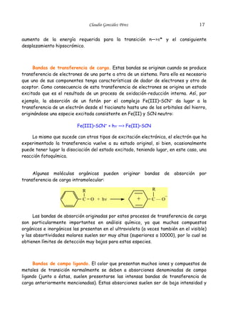 17

Claudio González Pérez

aumento de la energía requerida para la transición n—>π* y el consiguiente
desplazamiento hipsocrómico.

Bandas de transferencia de carga. Estas bandas se originan cuando se produce
transferencia de electrones de una parte a otra de un sistema. Para ello es necesario
que uno de sus componentes tenga características de dador de electrones y otro de
aceptor. Como consecuencia de esta transferencia de electrones se origina un estado
excitado que es el resultado de un proceso de oxidación-reducción interna. Así, por
ejemplo, la absorción de un fotón por el complejo Fe(III)–SCN– da lugar a la
transferencia de un electrón desde el tiocianato hasta uno de los orbitales del hierro,
originándose una especie excitada consistente en Fe(II) y SCN neutro:
Fe(III)–SCN– + hν —> Fe(II)–SCN
Lo mismo que sucede con otros tipos de excitación electrónica, el electrón que ha
experimentado la transferencia vuelve a su estado original, si bien, ocasionalmente
puede tener lugar la disociación del estado excitado, teniendo lugar, en este caso, una
reacción fotoquímica.
Algunas moléculas orgánicas pueden
transferencia de carga intramolecular:

originar

de

absorción

por

R

R
C = O + hν

bandas

+

–
=C—O

Las bandas de absorción originadas por estos procesos de transferencia de carga
son particularmente importantes en análisis químico, ya que muchos compuestos
orgánicos e inorgánicos las presentan en el ultravioleta (a veces también en el visible)
y las absortividades molares suelen ser muy altas (superiores a 10000), por lo cual se
obtienen límites de detección muy bajos para estas especies.

Bandas de campo ligando. El color que presentan muchos iones y compuestos de
metales de transición normalmente se deben a absorciones denominadas de campo
ligando (junto a éstas, suelen presentarse las intensas bandas de transferencia de
carga anteriormente mencionadas). Estas absorciones suelen ser de baja intensidad y

 