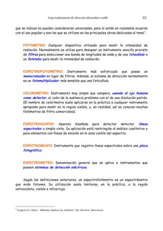 Espectrofotometría de absorción ultravioleta-visible

22

que se indican no pueden considerarse universales, pero sí están en razonable acuerdo
con el uso popular y son las que se utilizan en las principales obras dedicadas al tema*.
FOTOMETRO: Cualquier dispositivo utilizado para medir la intensidad de
radiación. Normalmente se utiliza para designar un instrumento sencillo provisto
de filtros para seleccionar una banda de longitudes de onda y de una fotocélula o
un fototubo para medir la intensidad de radiación.
ESPECTROFOTOMETRO: Instrumento más sofisticado que posee un
monocromador en lugar de filtros. Además, el sistema de detección normalmente
es un fotomultiplicador, más sensible que una fotocélula.
COLORIMETRO: Instrumento muy simple que compara, usando el ojo humano
como detector, el color de la sustancia problema con el de una disolución patrón.
(El nombre de colorímetro suele aplicarse en la práctica a cualquier instrumento
apropiado para medir en la region visible, y, en realidad, así se conocen muchos
fotómetros de filtro comerciales).
ESPECTROSCOPIO: Aparato diseñado para detectar detectar líneas
espectrales a simple vista. Su aplicación está restringida al análisis cualitativo y
para elementos con líneas de emisión en la zona visible del espectro.
ESPECTROGRAFO: Instrumento que registra líneas espectrales sobre una placa
fotográfica.
ESPECTROMETRO: Denominación general que se aplica a instrumentos que
poseen sistemas de detección eléctricos.
Según las definiciones anteriores, un espectrofotómetro es un espectrómetro
que mide fotones. Su utilización suele limitarse, en la práctica, a la región
untravioleta, visible e infrarroja.

* Eugene D. Olsen. "Métodos Opticos de Análisis". Ed. Reverté. Barcelona.

 