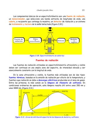23

Claudio González Pérez

Los componentes básicos de un espectrofotómetro son: una fuente de radiación,
un monocromador, que seleccione una banda estrecha de longitudes de onda, una
cubeta, o recipiente que contenga la muestra, un detector de radiación y un sistema
de tratamiento y lectura de la señal detectada (figura 3.10.)

espejo

.

Fuente de
radiación

Filtro
o

Detector

monocromador

Muestra

Medidor
o
registro

.

Referencia
Figura 3.10. Espectrofotómetro de doble haz.

Fuentes de radiación
Las fuentes de radiación utilizadas en espectrofotometría ultravioleta y visible
deben ser continuas en una amplia zona del espectro, de intensidad elevada y ser
esencialmente constante con la longitud de onda.
En la zona ultravioleta y visible, la fuentes más utilizadas son de dos tipos:
fuentes térmicas, basadas en la emisión de radiación por efecto de la temperatura, y
fuentes cuya radiación se debe a descargas eléctricas producidas en el seno de gases.
Entre las primeras, la más común es la lámpara de filamento de volframio. En
condiciones ordinarias de operación, esta lámpara resulta útil entre unos 350 nm y
unos 3000 nm. (figura 3.11.)
volframio (- 3000ºK)

deuterio

visible

Energia

.

200

400

700

λ , nm
Figura 3.11. Curvas de distribución espectral de las lámparas de deuterio y volframio.

 