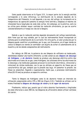 Espectrofotometría de absorción ultravioleta-visible

24

Como puede observarse en la figura 3.11., la mayor parte de la energía emitida
corresponde a la zona infrarroja. La distribución de la energía depende de la
temperatura del filamento, la cual depende, a su vez, del voltaje; un incremento en la
temperatura de operación aumenta la energía total emitida y desplaza el máximo de
intensidad hacia longitudes de onda más cortas. Sin embargo, en la práctica, esto no
se utiliza para obtener mayor cantidad de radiación ultravioleta, ya que se acorta
considerablemente el tiempo de vida de la lámpara.
Debido a que la radiación emitida depende únicamente del voltaje suministrado,
éste tiene que ser muy estable, por lo cual los instrumentos llevan incorporado un
sistema para la estabilización de la corriente. Por otra parte, el calor producido por la
lámpara puede constituir un problema, por lo que, con frecuencia, en el lugar donde se
coloca la lámpara se instala un ventilador con objeto de evitar el calentamiento de la
muestra y de los demás componentes del instrumento.
Por debajo de 350 nm, la potencia de una lámpara de volframio es inadecuada,
debiéndose emplear una fuente diferente. La más común es una lámpara de descarga
de hidrógeno, o de deuterio. Cuando se produce una descarga eléctrica entre dos
electrodos en el seno de un gas, como hidrógeno, las colisiones entre los electrones de
la descarga y las moléculas gaseosas provocan la excitación electrónica, vibracional y
rotacional de dichas moléculas, con lo que se obtiene un espectro de líneas que es
característico del gas, siempre que la presión sea baja. Al aumentar la presión, las
líneas se ensanchan, llegando a superponerse, hasta que, a presiones relativamente
altas (0.2–5 mm) se produce un espectro continuo.
Tanto la lámpara de hidrógeno como la de deuterio tienen un intervalo de
utilización comprendido entre 175 y 350 nm (figura 3.11.). También se utilizan con la
misma finalidad la lámpara de descarga de xenon y la de vapor de mercurio.
Finalmente, indicar que, puesto que el vidrio absorbe fuertemente a longitudes
de onda inferiores a unos 350 nm, las lámparas de ultravioleta deben utilizar ventanas
de cuarzo.

 
