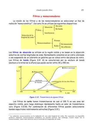 25

Claudio González Pérez

Filtros y monocromadores
La misión de los filtros y de los monocromadores es seleccionar un haz de
radiación "monocromática"*. Con este fin se utilizan los siguientes dispositivos:
De corte
Absorción
De banda
Filtros
Interferencia
Selección de la
longitud de onda
Prismas
Monocromadores

De transmisión
Redes

De reflexión

Los filtros de absorción se utilizan en la región visible y se basan en la absorción
selectiva de ciertas longitudes de onda. Normalmente consisten en un vidrio coloreado
o una suspensión de un colorante en gelatina que se coloca entre dos placas de vidrio.
Los filtros de banda (figura 3.12. A) se caracterizan por su anchura de banda
(anchura a la mitad de la altura) que puede oscilar entre 30 y 250 nm.
100

%T

B (filtro naranja)
A (filtro verde)

50

400

anchura
de banda

500

combinación de los dos filtros

600

700

λ, nm

800

Figura 3.12. Transmitancia de algunos filtros.

Los filtros de corte tienen transmitancias de casi el 100 % en una zona del
espectro visible, pero luego disminuye rápidamente hasta un valor de transmitancia
cero (figura 3.12.B). Por combinación de diferentes filtros pueden seleccionarse
bandas espectrales relativamente estrechas (figura 3.12.).

* La radiación monocromática es la radiación de una sola longitud de onda. Por supuesto, es imposible
producir radiación monocromática verdadera, en sentido estricto. Sin embargo, cuanto mejor sea el
monocromador, tanto más estrecho será el intervalo de longitudes de onda.

 