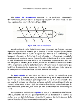 Espectrofotometría de absorción ultravioleta-visible

26

Los filtros de interferencia consisten en un dieléctrico transparente
(frecuentemente, fluoruro cálcico o magnésico) recubierto en ambos lados con dos
finas capas de plata semirreflectante. (figura 3.13.)

Figura 3.13. Filtro de interferencia.

Cuando un haz de radiación incide sobre este dispositivo, una fracción atraviesa
la primera capa metálica, mientras que la restante se refleja. La parte que ha pasado
sufre una escisión similar al llegar a la segunda capa metálica. Si la parte reflejada en
la segunda interacción es de longitud de onda adecuada, se refleja, en parte, desde la
cara interior de la primera capa en fase con la radiación incidente de la misma longitud
de onda. El resultado es que se refuerza esa determinada longitud de onda, mientras
que la mayoría de las otras, fuera de fase, sufren una interferencia destructiva. Estos
filtros proporcionan anchuras de banda menores y transmitancias de pico mayores que
los filtros de absorción. Se dispone de filtros de interferencia para todas las zonas
de las regiones ultravioleta y visible, así como parte del infrarrojo.
Un monocromador se caracteriza por producir un haz de radiación de gran
pureza espectral y permitir variar, de forma continua y en un amplio intervalo, la
longitud de onda de la radiación. Los componentes básicos de un monocromador son
una rendija de entrada, que selecciona un haz de radiación policromática entrante, un
elemento dispersante, prisma o red, que dispersa la radiación en sus longitudes de
onda individuales, y una rendija de salida, que aísla la banda espectral deseada (figura
3.14.)
La dispersión de radiación por un prisma se basa en el fenómeno de la refracción;
esto es, el cambio de dirección que experimenta un haz de radiación al pasar de un
medio a otro con distinto índice de refracción. El grado de desviación depende de la
longitud de onda; así, los azules se desvían más que los rojos.

 