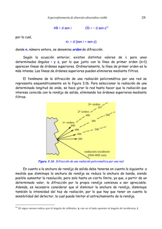 Espectrofotometría de absorción ultravioleta-visible
AB = d sen i

28

CD = – d sen φ**

por lo cual,
nλ = d (sen i + sen φ)
donde n, número entero, se denomina orden de difracción.
Según la ecuación anterior, existen distintos valores de λ para unos
determinados ángulos i y φ, por lo que junto con la línea de primer orden (n=1)
aparecen líneas de órdenes superiores. Ordinariamente, la línea de primer orden es la
más intensa. Las líneas de órdenes superiores pueden eliminarse mediante filtros.
El fenómeno de la difracción de una radiación policromática por una red se
representa esquemáticamente en la figura 3.16. Para seleccionar la radiación de una
determinada longitud de onda, se hace girar la red hasta hacer que la radiación que
interesa coincida con la rendija de salida, eliminando los órdenes superiores mediante
filtros.
3er orden
267
2º orden
400
1er orden
800
600

200
300
200

400
200

radiación incidente
(200–800 nm)

Figura 3.16. Difracción de una radiación policromática por una red.

En cuanto a la anchura de rendija de salida debe tenerse en cuenta lo siguiente: a
medida que disminuye la anchura de rendija se reduce la anchura de banda, siendo
posible aumentar la resolución, pero solo hasta un cierto límite, ya que, a partir de un
determinado valor, la difracción por la propia rendija comienza a ser apreciable.
Además, es necesario considerar que al disminuir la anchura de rendija, disminuye
también la intensidad del haz de radiación, por lo que hay que tener en cuenta la
sensibilidad del detector, la cual puede limitar el estrechamiento de la rendija.

** El signo menos indica que el ángulo de reflexión, φ, cae en el lado opuesto al ángulo de incidencia, i.

 