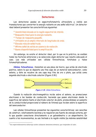 30

Espectrofotometría de absorción ultravioleta-visible

Detectores
Los detectores usados en espectrofotometría ultravioleta y visible son
transductores que convierten la energía radiante en una señal eléctrica*. Un detector
ideal deberá presentar las características siguientes:
*
*
*
*
*
*
*

Sensibilidad elevada en la región espectral de interés.
Respuesta lineal para la energía radiante.
Tiempo de respuesta pequeño.
Utilizable en un amplio intervalo de longitudes de onda.
Elevada relación señal/ruido.
Mínima señal de salida en ausencia de radiación.
Buena disponibilidad para la amplificación.

Sin embargo, no existe el detector ideal, por lo que en la práctica, se evalúan
todos los factores anteriores y se selecciona algún detector que resulte adecuado al
caso. Los más utilizados son: células fotovoltaicas, fototubos y tubos
fotomultiplicadores.
Células fotovoltaicas. Consisten en una placa de hierro, que actúa de electrodo
positivo, sobre la que se deposita una fina capa de un material semiconductor, como
selenio, y éste se recubre de una capa muy fina de oro o plata, que actúa como
segundo electrodo o electrodo colector (figura 3.18.)
(

Plata

)

Selenio
Hierro

(

)

Figura 3.18. Célula fotovoltaica.

Cuando la radiación electromagnética incide sobre el selenio, se promocionan
electrones a las bandas de conducción, haciendo que pasen electrones desde la
superficie del selenio hasta el electrodo colector de plata, produciéndose un aumento
de la conductividad proporcional al número de fotones que inciden sobre la superficie
del semiconductor.
Las células fotovoltaicas presentan las siguientes características: son sencillas
de construir, relativamente baratas y no requieren una fuente de energía externa, por
lo que pueden conectarse directamente a un galvanómetro o un amperímetro. En
cuanto a los inconvenientes, su uso limitado a la región visible (su máxima sensibilidad
* En espectrofotometría infrarroja suelen utilizarse detectores térmicos, que responden al calor.

 
