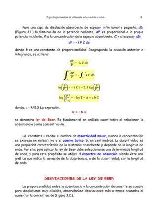 Espectrofotometría de absorción ultravioleta-visible

4

Para una capa de disolución absorbente de espesor infinitamente pequeño, db,
(Figura 3.1.) la disminución de la potencia radiante, dP, es proporcional a la propia
potencia incidente, P, a la concentración de la especie absorbente, C, y al espesor db:
dP = – k P C db
donde k es una constante de proporcionalidad. Reagrupando la ecuación anterior e
integrando, se obtiene:

dP
= – k C db
P
P

dP
=–
P

b

k C db
0

Po

ln

P
P
= – k C b = 2.3 log
Po
Po

log

donde, ε = k/2.3. La expresión,

P
= – log T = A = ε b C
Po

A = ε b C

se denomina ley de Beer. Es fundamental en análisis cuantitativo al relacionar la
absorbancia con la concentración.
La constante ε recibe el nombre de absortividad molar, cuando la concentración
se expresa en moles/litro y el camino óptico, b, en centímetros. La absortividad es
una propiedad característica de la sustancia absorbente y depende de la longitud de
onda. Por ello, para aplicar la ley de Beer debe seleccionarse una determinada longitud
de onda, y para este propósito se utiliza el espectro de absorción, siendo éste una
gráfica que indica la variación de la absorbancia, o de la absortividad, con la longitud
de onda.

DESVIACIONES DE LA LEY DE BEER
La proporcionalidad entre la absorbancia y la concentración únicamente se cumple
para disoluciones muy diluidas, observándose desviaciones más o menos acusadas al
aumentar la concentración (figura 3.2.).

 