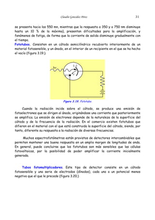 31

Claudio González Pérez

se presenta hacia los 550 mn, mientras que la respuesta a 350 y a 750 nm disminuye
hasta un 10 % de la máxima), presentan dificultades para la amplificación, y
fenómenos de fatiga, de forma que la corriente de salida disminuye gradualmente con
el tiempo.
Fototubos. Consisten en un cátodo semicilíndrico recubierto interiormente de un
material fotosensible, y un ánodo, en el interior de un recipiente en el que se ha hecho
el vacío (figura 3.19.).

.
(–)

hν
(+)

e–

.

Figura 3.19. Fototubo.

Cuando la radiación incide sobre el cátodo, se produce una emisión de
fotoelectrones que se dirigen al ánodo, originándose una corriente que posteriormente
se amplifica. La emisión de electrones depende de la naturaleza de la superficie del
cátodo y de la frecuencia de la radiación. En el comercio existen fototubos que
difieren en el material con el que está construida la superficie del cátodo, siendo, por
tanto, diferente su respuesta a la radiación de diversas frecuencias.
Muchos espectrofotómetros están provistos de detectores intercambiables que
permiten mantener una buena respuesta en un amplio margen de longitudes de onda.
En general, puede concluirse que los fototubos son más sensibles que las células
fotovoltaicas, por la posibilidad de poder amplificar la corriente inicialmente
generada.
Tubos fotomultiplicadores. Este tipo de detector consiste en un cátodo
fotosensible y una serie de electrodos (dínodos), cada uno a un potencial menos
negativo que el que le precede (figura 3.20.)

 
