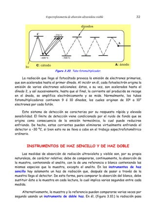 32

Espectrofotometría de absorción ultravioleta-visible

dínodos
C

–550 V.

A

–600 V.

hν

–500 V.

A: ánodo

C: càtodo
Figura 3.20. Tubo fotomultiplicador.

La radiación que llega al fotocátodo provoca la emisión de electrones primarios,
que son acelerados hasta el primer dínodo. Al incidir en él, cada fotoelectrón origina la
emisión de varios electrones adicionales; éstos, a su vez, son acelerados hasta el
dínodo 2, y así sucesivamente, hasta que al final, la corriente así producida se recoge
en el ánodo, se amplifica electrónicamente y se mide. Normalmente, los tubos
fotomultiplicadores contienen 9 ó 10 dínodos, los cuales originan de 106 a 107
electrones por cada fotón.
Este sistema de detección se caracteriza por su respuesta rápida y elevada
sensibilidad. El límite de detección viene condicionado por el ruido de fondo que se
origina como consecuencia de la emisión termoiónica, la cual puede reducirse
enfriando. De hecho, estas corrientes pueden eliminarse virtualmente enfriando el
detector a –30 ºC, si bien esto no se lleva a cabo en el trabajo espectrofotométrico
ordinario.

INSTRUMENTOS DE HAZ SENCILLO Y DE HAZ DOBLE
Las medidas de absorción de radiación ultravioleta y visible son, por su propia
naturaleza, de carácter relativo; debe de compararse, continuamente, la absorción de
la muestra, conteniendo el analito, con la de una referencia o blanco conteniendo las
mismas especies que la muestra, excepto el analito. En los instrumentos de haz
sencillo hay solamente un haz de radiación que, después de pasar a través de la
muestra llega al detector. De esta forma, para comparar la absorción del blanco, debe
sustituir éste a la muestra en cada lectura, lo cual implica varios segundos entre cada
medida.
Alternativamente, la muestra y la referencia pueden compararse varias veces por
segundo usando un instrumento de doble haz. En él, (figura 3.10.) la radiación pasa

 