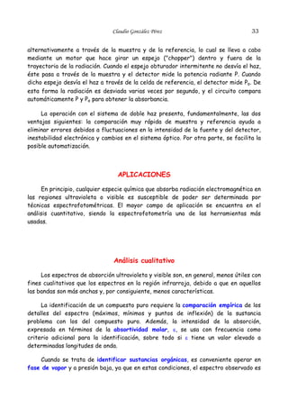 Claudio González Pérez

33

alternativamente a través de la muestra y de la referencia, lo cual se lleva a cabo
mediante un motor que hace girar un espejo ("chopper") dentro y fuera de la
trayectoria de la radiación. Cuando el espejo obturador intermitente no desvía el haz,
éste pasa a través de la muestra y el detector mide la potencia radiante P. Cuando
dicho espejo desvía el haz a través de la celda de referencia, el detector mide Po. De
esta forma la radiación es desviada varias veces por segundo, y el circuito compara
automáticamente P y Po para obtener la absorbancia.
La operación con el sistema de doble haz presenta, fundamentalmente, las dos
ventajas siguientes: la comparación muy rápida de muestra y referencia ayuda a
eliminar errores debidos a fluctuaciones en la intensidad de la fuente y del detector,
inestabilidad electrónica y cambios en el sistema óptico. Por otra parte, se facilita la
posible automatización.

APLICACIONES
En principio, cualquier especie química que absorba radiación electromagnética en
las regiones ultravioleta o visible es susceptible de poder ser determinada por
técnicas espectrofotométricas. El mayor campo de aplicación se encuentra en el
análisis cuantitativo, siendo la espectrofotometría una de las herramientas más
usadas.

Análisis cualitativo
Los espectros de absorción ultravioleta y visible son, en general, menos útiles con
fines cualitativos que los espectros en la región infrarroja, debido a que en aquellos
las bandas son más anchas y, por consiguiente, menos características.
La identificación de un compuesto puro requiere la comparación empírica de los
detalles del espectro (máximos, mínimos y puntos de inflexión) de la sustancia
problema con los del compuesto puro. Además, la intensidad de la absorción,
expresada en términos de la absortividad molar, ε, se usa con frecuencia como
criterio adicional para la identificación, sobre todo si ε tiene un valor elevado a
determinadas longitudes de onda.
Cuando se trata de identificar sustancias orgánicas, es conveniente operar en
fase de vapor y a presión baja, ya que en estas condiciones, el espectro observado es

 