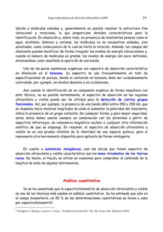 Espectrofotometría de absorción ultravioleta-visible

34

debido a moléculas aisladas y, generalmente es posible resolver la estructura fina
vibracional y rotacional, lo que proporciona detalles característicos para la
identificación. En disolución y, sobre todo, en presencia de disolventes polares como el
agua, alcoholes, ésteres y cetonas, las moléculas no se encuentran aisladas, sino
solvatadas, como consecuencia de lo cual se limita la rotación. Además, los campos del
disolvente pueden modificar de forma irregular los niveles de energía vibracionales y,
cuando el número de moléculas es grande, los niveles de energía son poco definidos,
obteniendose como resultado la aparición de una banda.
Una de las pocas sustancias orgánicas con espectro de absorción característico
en disolución es el benceno. Su espectro se usa frecuentemente en test de
especificaciones de pureza, donde el contenido en benceno debe ser cuidadosamente
controlado, por ejemplo, en alcohol absoluto o en ciclohexano.
Aun cuando la identificación de un compuesto orgánico de forma inequívoca con
este técnica, no es posible normalmente, el espectro de absorción en las regiones
ultravioleta y visible puede ser de utilidad para la detección de ciertos grupos
funcionales. Así, por ejemplo, la presencia de una banda débil entre 280 y 290 nm, que
se desplaza hacia menores longitudes de onda al aumentar la polaridad del disolvente,
indica la presencia de un grupo carbonilo. De cualquier forma, y para mayor seguridad,
estos datos deben usarse siempre en combinación con los obtenidos a partir de
espectros infrarrojos, de resonancia magnética nuclear o cualquier otra información
analítica de que se disponga. En resumen, el espectro de absorción ultravioleta y
visible no es una prueba infalible de la identidad de una especie química, pero sí
representa otra herramienta disponible para aplicarla de forma inteligente.
En cuanto a sustancias inorgánicas, casi las únicas que tienen espectro de
absorción ultravioleta y visible característico son los iones trivalentes de las tierras
raras. De hecho, el Ho2O3 se utiliza en ocasiones para comprobar el calibrado de la
longitud de onda de algunos instrumentos.

Análisis cuantitativo
Ya se ha comentado que la espectrofotometría de absorción ultravioleta y visible
es una de las técnicas más usadas en análisis cuantitativo. Se ha estimado que solo en
el campo biosanitario, un 95 % de las determinaciones cuantitativas se llevan a cabo
por espectrofotometría*.
* Douglas A. Skoog y James J. Leary. "Análisis Instrumental". Ed. Mc Graw–Hill. Madrid (1993)

 