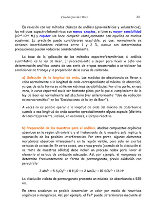 Claudio González Pérez

35

En relación con los métodos clásicos de análisis (gravimétricos y volumétricos),
los métodos espectrofotométricos son menos exactos, si bien su mayor sensibilidad
(10–4–10–6 M) y rapidez los hace competir ventajosamente con aquellos en muchas
ocasiones. La precisión puede considerarse aceptable, ya que, normalmente se
obtienen incertidumbres relativas entre 1 y 2 %, aunque con determinadas
precauciones pueden reducirse considerablemente.
La base de la aplicación de los métodos espectrofotométricos al análisis
cuantitativo es la ley de Beer. El procedimiento a seguir para llevar a cabo una
determinación analítica consta de una serie de etapas encaminadas a establecer las
condiciones de trabajo y la preparación de la curva de calibrado.
a) Selección de la longitud de onda. Las medidas de absorbancia se llevan a
cabo normalmente a la longitud de onda correspondiente al máximo de absorción,
ya que de esta forma se obtienen máximas sensibilidades. Por otra parte, en esa
zona, la curva espectral suele ser bastante plana, por lo que el cumplimiento de la
ley de Beer es normalmente satisfactorio (ver anteriormente: "Uso de radiación
no monocromática" en las "Desviaciones de la ley de Beer").
A veces no es posible operar a la longitud de onda del máximo de absorbancia
cuando a esa longitud de onda absorbe apreciablemente alguna especie (distinta
del analito) presente, incluso, en ocasiones, el propio reactivo.
b) Preparación de las muestras para el análisis. Muchos compuestos orgánicos
absorben en la región ultravioleta y el tratamiento de la muestra solo implica la
separación de las posibles interferencias. Por otra parte, algunos elementos
inorgánicos absorben intensamente en la región visible, pero solo en ciertos
estados de oxidación. En estos casos, una etapa previa (además de la disolución si
se trata de muestras sólidas) debe incluir un proceso redox para llevar el
elemento al estado de oxidación adecuado. Así, por ejemplo, el manganeso se
determina frecuentemente en forma de permanganato, previa oxidación con
persulfato:
2 Mn2+ + 5 S2O82– + 8 H2O —> 2 MnO4– + 10 SO42– + 16 H+
La disolución violeta de permanganato presenta un máximo de absorbancia a 525
nm.
En otras ocasiones es posible desarrollar un color por medio de reactivos
orgánicos o inorgánicos. Así, por ejemplo, el Fe3+ puede determinarse mediante el

 