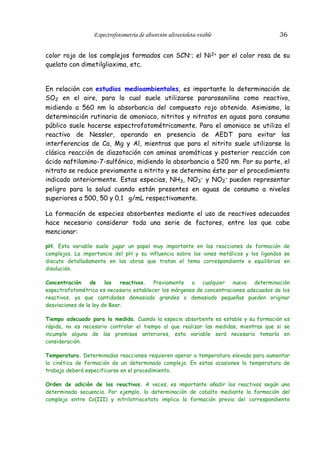 Espectrofotometría de absorción ultravioleta-visible

36

color rojo de los complejos formados con SCN–; el Ni2+ por el color rosa de su
quelato con dimetilglioxima, etc.
En relación con estudios medioambientales, es importante la determinación de
SO2 en el aire, para lo cual suele utilizarse pararosanilina como reactivo,
midiendo a 560 nm la absorbancia del compuesto rojo obtenido. Asimismo, la
determinación rutinaria de amoniaco, nitritos y nitratos en aguas para consumo
público suele hacerse espectrofotométricamente. Para el amoniaco se utiliza el
reactivo de Nessler, operando en presencia de AEDT para evitar las
interferencias de Ca, Mg y Al, mientras que para el nitrito suele utilizarse la
clásica reacción de diazotación con aminas aromáticas y posterior reacción con
ácido naftilamino-7-sulfónico, midiendo la absorbancia a 520 nm. Por su parte, el
nitrato se reduce previamente a nitrito y se determina éste por el procedimiento
indicado anteriormente. Estas especias, NH3, NO3– y NO2– pueden representar
peligro para la salud cuando están presentes en aguas de consumo a niveles
superiores a 500, 50 y 0.1 g/mL respectivamente.
La formación de especies absorbentes mediante el uso de reactivos adecuados
hace necesario considerar toda una serie de factores, entre los que cabe
mencionar:
pH. Esta variable suele jugar un papel muy importante en las reacciones de formación de
complejos. La importancia del pH y su influencia sobre los iones metálicos y los ligandos se
discute detalladamente en las obras que tratan el tema correspondiente a equilibrios en
disolución.
Concentración
de
los
reactivos. Previamente a cualquier nueva determinación
espectrofotométrica es necesario establecer los márgenes de concentraciones adecuados de los
reactivos, ya que cantidades demasiado grandes o demasiado pequeñas pueden originar
desviaciones de la ley de Beer.
Tiempo adecuado para la medida. Cuando la especie absorbente es estable y su formación es
rápida, no es necesario controlar el tiempo al que realizar las medidas, mientras que si se
incumple alguna de las premisas anteriores, esta variable será necesario tomarla en
consideración.
Temperatura. Determinadas reacciones requieren operar a temperatura elevada para aumentar
la cinética de formación de un determinado complejo. En estas ocasiones la temperatura de
trabajo deberá especificarse en el procedimiento.
Orden de adición de los reactivos. A veces, es importante añadir los reactivos según una
determinada secuencia. Por ejemplo, la determinación de cobalto mediante la formación del
complejo entre Co(III) y nitrilotriacetato implica la formación previa del correspondiente

 