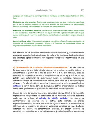 Claudio González Pérez

37

complejo con Co(II), por lo cual el peróxido de hidrógeno (oxidante) debe añadirse en último
lugar.
Eliminación de interferencias. Existen muy pocas reacciones que sean totalmente específicas,
por lo que en muchas ocasiones es necesario eliminar las interferencias de determinadas
especies, lo cual muy frecuentemente se consigue por enmascaramiento.
Extracción con disolventes orgánicos. La eliminación de sustancias interferentes puede llevarse
a cabo en ocasiones mediante extracción con algún disolvente orgánico inmiscible con el agua,
aunque tambien puede recurrirse a esta técnica cuando la especie absorbente es poco soluble en
agua.
Concentración de sales. Altas concentraciones de electrólitos influyen frecuentemente sobre la
absorción de determinados compuestos, debido a la formación de asociaciones iónicas que
originan desplazamientos del máximo de absorbancia.

Los efectos de las variables mencionadas deben conocerse y, en consecuencia,
escogerse un conjunto de condiciones de trabajo de forma que la absorbancia no
sea afectada apreciablemente por pequeñas variaciones incontroladas en sus
magnitudes.
c) Determinación de la relación absorbancia–concentración. Una vez conocida
la absorbancia de una determinada especie, en principio, se podría obtener la
concentración a partir de la ley de Beer: A = ε b C. Sin embargo, como se
comentó, no es prudente asumir el cumplimiento de dicha ley y utilizar un solo
patrón para determinar la absortividad molar, ε. Asimismo, tampoco es
conveniente basar los resultados de un análisis en un valor de la bibliografía para
obtener ε. Por ello, el método normal de trabajo consiste en la preparación de un
calibrado a partir de una serie de disoluciones patrón, preparadas en las mismas
condiciones que la muestra y obtener los resultados por interpolación.
Cuando se trata de analizar materiales complejos, es muy difícil, si no imposible,
reproducir en los patrones las condiciones de las muestras. En estas ocasiones
suele ser de utilidad el método de adición estándar, con objeto de
contrarrestar los efectos de la matriz. Este método, en análisis
espectrofotométrico, se suele aplicar de la siguiente manera: a varias alícuotas
idénticas de la muestra se adicionan volúmenes variables de una disolución
estándar del analito, de concentración conocida. Se añaden entonces los
reactivos correspondientes al método empleado y cada disolución se enrasa a un

 