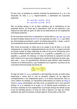 Espectrofotometría de absorción ultravioleta-visible

40

En este caso, el problema se resuelve midiendo las absorbancias A1 y A2 a las
longitudes de onda λ1 y λ2 respectivamente, y planteando las ecuaciones
siguientes:
A1 = εM1 b CM + εN1 b CN (a λ1)
A2 = εM2 b CM + εN2 b CN (a λ2)
Esto es posible porque la ley de Beer establece que la absorbancia es una
propiedad aditiva, de forma que la absorbancia total de una disolución a una
longitud de onda dada es igual a la suma de las absorbancias de los componentes
individuales presentes.
En las ecuaciones anteriores, b representa el camino óptico y εM1, εM2, εN1 y εN2
las absortividades molares de M y N a las longitudes de onda λ1 y λ2, que deben
ser determinadas previamente a partir de disoluciones patrón, o mejor, a partir
de las pendientes de sus representaciones de la ley de Beer.
Esta forma de proceder es válida solo si se cumple la ley de Beer y si los dos
componentes se comportan independientemente uno del otro. La mayor precisión
se alcanza cuando se eligen longitudes de onda en las que las diferencias entre
las absortividades molares sean grandes: a λ1, εM grande y εN pequeña, y a λ2, εM
pequeña y εN grande. Sin embargo, no todos los sistemas se comportan de este
modo. Puede ocurrir que exista solapamiento a todas las longitudes de onda y que,
para cada λ, εM>εN. Un procedimiento alternativo para analizar estas muestras
consiste en un método gráfico, cuyo fundamento es el siguiente: la primera de las
ecuaciones anteriores puede escribirse así:
A1
ε M1 b

= CM +

ε N1
ε M1

CN

En lugar de medir A, εM y εN solamente a dos longitudes de onda, se miden estas
magnitudes a varias, para lo cual es necesario disponer de los espectros
correspondientes a los componentes puros y a la mezcla desconocida. Para un
cierto número de medidas, se representan gráficamente los valores de A/εM b
frente a εN/εM, obteniéndose una línea recta. La pendiente de la recta permite
obtener CN y la ordenada en el origen, CM. El método puede extenderse con
facilidad a sistemas de tres componentes. La principal ventaja del método es que
el uso de múltiples puntos a lo largo de todo el espectro, en lugar de utilizar
solamente dos, permite alcanzar un grado superior de precisión y exactitud.

 