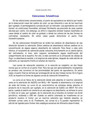 Claudio González Pérez

41

Valoraciones fotométricas
En las valoraciones convencionales, el punto de equivalencia se detecta por medio
de la observación visual del cambio de color, ya sea inherente a uno de los reactivos
(por ejemplo, el permanganato) o producido por un indicador. Los operadores con vista
normal, en condiciones favorables, obtienen fácilmente una precisión de unas cuantas
décimas por ciento. Sin embargo, es difícil o imposible obtener buenos resultados en
casos donde el cambio de color es gradual, o donde los colores de las dos formas no
contrastan claramente. En estos casos puede detectarse el punto final
fotométricamente.
En las valoraciones fotométricas se miden las cambios de absorbancia de una
disolución durante la valoración. Estos cambios de absorbancia indican cambios en la
concentración de alguna especie absorbente de radiación. Para llevar a cabo esta
técnica, el recipiente de valoración puede colocarse directamente en el camino óptico
del instrumento, si bien, esto requiere normalmente alguna modificación del
compartimento de la muestra. Por ello, lo más corriente es la utilización de células de
flujo. La absorbancia medida, a la longitud de onda óptima, después de cada adición de
valorante, se representa frente al volumen de reactivo.
Las curvas de valoración consisten, si la reacción es completa, en dos líneas
rectas que se cortan en el punto final. Para las que son apreciablemente incompletas
se produce una curvatura en las proximidades del punto de equivalencia. En estos
casos, el punto final se obtiene por prolongación de los dos tramos rectos. En la figura
3.25. se muestra la forma de algunas curvas de valoración fotométrica.
La curva a) es típica de la valoración donde solo absorbe el reactivo valorante,
como en la valoración de As(III) con BrO3–—Br– leyendo la absorbancia a la longitud
de onda del bromo. La curva b) es característica de sistemas donde absorbe el
producto de la reacción; por ejemplo, en la valoración de Cu(II) con AEDT. Por otra
parte, cuando el analito se convierte en una especie no absorbente, se obtiene la curva
c). Este es el caso, por ejemplo, de la valoración de p-toluidina en butanol con ácido
perclórico, midiendo a 290 nm. Cuando un analito coloreado se transforma en un
producto incoloro al tratar con un reactivo valorante que también absorbe, se
obtienen curvas como la d). Finalmente, las curvas e) y f) pueden representar la
adición de ligandos para formar dos complejos sucesivos de diferente absortividad.

 