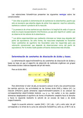 43

Claudio González Pérez

Las valoraciones fotométricas presentan las siguientes ventajas sobre las
convencionales:
* Con ellas es posible la determinación de sustancias no absorbentes, puesto que
solo es necesario que absorba alguna de estas tres especies: reactivo valorante,
sustancia a valorar o producto de la reacción.
* La presencia de otras sustancias que absorban a la longitud de onda a la que se
mide no origina necesariamente interferencia, ya que solo importa el cambio que
se observa en los valores de la absorbancia.
* Los datos experimentales que realmente interesan se toman muy alejados del
punto de equivalencia. De esta forma, las reacciones empleadas no necesitan
tener constantes de equilibrio tan favorables como las requeridas para una
valoración convencional, que depende de observaciones cerca del punto de
equivalencia. Por la misma razón pueden utilizarse disoluciones más diluidas.

Determinación de constantes de disociación de ácidos y bases.
La determinación espectrofotométrica de constantes de disociación de ácidos y
bases se basa en que el espectro de absorción de moléculas orgánicas con grupos
funcionales ácidos o básicos depende del pH del medio.
Para un ácido débil,
–

HA <—> A + H

+

A

Ka =

pK a = pH + log

–

H
HA

+

HA

A

–

Para determinar el valor de pKa es necesario conocer el pH y las concentraciones
(en sentido estricto, las actividades) de las formas ácida (HA) y básica (A–). La
relación [HA]/[A–] puede obtenerse espectrofotométricamente si se conocen las
correspondientes absortividades molares, εHA y εA–, las cuales, a su vez, pueden
obtenerse desplazando el equilibrio de forma virtualmente completa hacia la derecha
y hacia la izquierda mediante la adición de un exceso de base y de ácido
respectivamente.
Según la ecuación anterior, cuando [HA] = [A–], pKa = pH y este valor de pH
corresponde a la mitad de la curva de valoración fotométrica, esto es, al 50 % de la

 