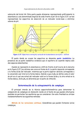 44

Espectrofotometría de absorción ultravioleta-visible

valoración del ácido HA. Este punto puede obtenerse representando gráficamente la
absorbancia a una determinada longitud de onda frente al pH. En la figura 3.27. se han
representado los espectros de absorción de un indicador ácido-base a distintos
valores de pH.
615 nm

A

9
8
7.5
7
6.5
6
400

500

600

λ

700

6

7

8

9

pH

Figura 3.27. Espectros a varios pH y variación de la absorbancia con el pH a =625 nm

El punto donde se cruzan los espectros se denomina punto isosbéstico. La
presencia de un punto isobéstico evidencia que el equilibrio en cuestión implica solo
dos especies absorbentes.
Cuando se representa la absorbancia a 615 nm frente al pH (curva de la derecha
en la figura 2.27.) se obtiene una curva en forma de S. La parte izquierda corresponde
a la forma ácida del indicador, mientras que la parte superior derecha corresponde a
la conversión casi total en la forma básica. Debido a que el pKa se define como el valor
de pH en el cual una mitad del indicador está en la forma ácida y la otra mitad en la
forma básica, dicho pKa se determina por el punto de inflexión.

Determinación de la estequiometría de complejos
El principal interés de la técnica espectrofotométrica para determinar la
composición de complejos en disolución reside en el hecho de que pueden efectuarse
medidas sin perturbar los equilibrios que se consideran. Con esta finalidad se utilizan
fundamentalmente los siguientes métodos:
Método de las variaciones continuas. Considérese que pueden formarse varios
complejos,

 
