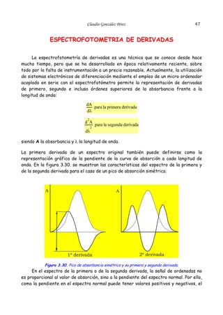 47

Claudio González Pérez

ESPECTROFOTOMETRIA DE DERIVADAS
La espectrofotometría de derivadas es una técnica que se conoce desde hace
mucho tiempo, pero que se ha desarrollado en época relativamente reciente, sobre
todo por la falta de instrumentación a un precio razonable. Actualmente, la utilización
de sistemas electrónicos de diferenciación mediante el empleo de un micro ordenador
acoplado en serie con el espectrofotómetro permite la representación de derivadas
de primero, segundo e incluso órdenes superiores de la absorbancia frente a la
longitud de onda:

dA
para la primera derivada
dλ
2

d A
2

para la segunda derivada

dλ

siendo A la absorbancia y λ la longitud de onda.
La primera derivada de un espectro original también puede definirse como la
representación gráfica de la pendiente de la curva de absorción a cada longitud de
onda. En la figura 3.30. se muestran las características del espectro de la primera y
de la segunda derivada para el caso de un pico de absorción simétrico.

A

A

1ª derivada

2ª derivada

Figura 3.30. Pico de absorbancia simétrico y su primera y segunda derivada.

En el espectro de la primera o de la segunda derivada, la señal de ordenadas no
es proporcional al valor de absorción, sino a la pendiente del espectro normal. Por ello,
como la pendiente en el espectro normal puede tener valores positivos y negativos, el

 
