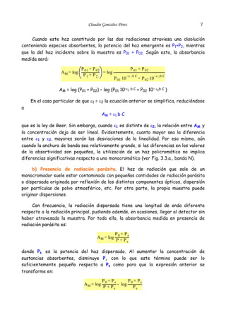 7

Claudio González Pérez

Cuando este haz constituido por las dos radiaciones atraviesa una disolución
conteniendo especies absorbentes, la potencia del haz emergente es P1+P2, mientras
que la del haz incidente sobre la muestra es P01 + P02. Según esto, la absorbancia
medida será:
A M = log

P 01 + P 02
= log
P1 + P2

P 01 + P 02
P 01 10

–ε 1 b C

AM = log (P01 + P02) – log (P01 10–ε1

bC

+ P 02 10

–ε 2 b C

+ P02 10– ε2b C )

En el caso particular de que ε1 = ε2 la ecuación anterior se simplifica, reduciéndose
a
AM = ε1 b C
que es la ley de Beer. Sin embargo, cuando ε1 es distinto de ε2, la relación entre AM y
la concentración deja de ser lineal. Evidentemente, cuanto mayor sea la diferencia
entre ε1 y ε2, mayores serán las desviaciones de la linealidad. Por eso mismo, aún
cuando la anchura de banda sea relativamente grande, si las diferencias en los valores
de la absortividad son pequeños, la utilización de un haz policromático no implica
diferencias significativas respecto a uno monocromático (ver Fig. 3.3.a., banda N).
b) Presencia de radiación parásita. El haz de radiación que sale de un
monocromador suele estar contaminado con pequeñas cantidades de radiación parásita
o dispersada originada por reflexión de los distintos componentes ópticos, dispersión
por partículas de polvo atmosférico, etc. Por otra parte, la propia muestra puede
originar dispersiones.
Con frecuencia, la radiación dispersada tiene una longitud de onda diferente
respecto a la radiación principal, pudiendo además, en ocasiones, llegar al detector sin
haber atravesado la muestra. Por todo ello, la absorbancia medida en presencia de
radiación parásita es:

AM = log

P0 + Ps
P + Ps

donde Ps es la potencia del haz dispersado. Al aumentar la concentración de
sustancias absorbentes, disminuye P, con lo que este término puede ser lo
suficientemente pequeño respecto a Ps como para que la expresión anterior se
transforme en:

AM = log

P0 + Ps
P + Ps
- log 0
P + Ps
Ps

 