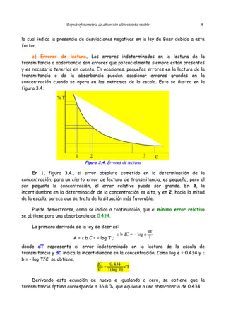 8

Espectrofotometría de absorción ultravioleta-visible

lo cual indica la presencia de desviaciones negativas en la ley de Beer debido a este
factor.
c) Errores de lectura. Los errores indeterminados en la lectura de la
transmitancia o absorbancia son errores que potencialmente siempre están presentes
y es necesario tenerlos en cuenta. En ocasiones, pequeños errores en la lectura de la
transmitancia o de la absorbancia pueden ocasionar errores grandes en la
concentración cuando se opera en los extremos de la escala. Esto se ilustra en la
figura 3.4.
%T

1

3

2

C

Figura 3.4. Errores de lectura.

En 1, figura 3.4., el error absoluto cometido en la determinación de la
concentración, para un cierto error de lectura de transmitancia, es pequeño, pero al
ser pequeña la concentración, el error relativo puede ser grande. En 3, la
incertidumbre en la determinación de la concentración es alta, y en 2, hacia la mitad
de la escala, parece que se trata de la situación más favorable.
Puede demostrarse, como se indica a continuación, que el mínimo error relativo
se obtiene para una absorbancia de 0.434.
La primera derivada de la ley de Beer es:
A = ε b C = – log T ;

ε b dC = – log e

dT
T

donde dT representa el error indeterminado en la lectura de la escala de
transmitancia y dC indica la incertidumbre en la concentración. Como log e = 0.434 y ε
b = – log T/C, se obtiene,
dC
0.434
=
dT
C T(log T)
Derivando esta ecuación de nuevo e igualando a cero, se obtiene que la
transmitancia óptima corresponde a 36.8 %, que equivale a una absorbancia de 0.434.

 