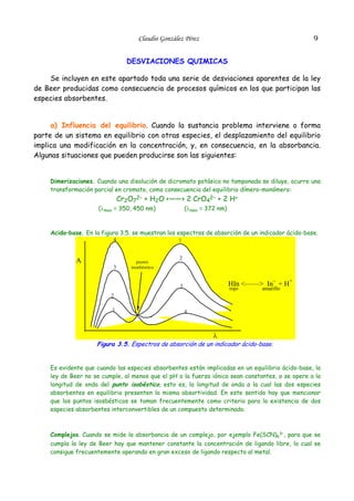 9

Claudio González Pérez
DESVIACIONES QUIMICAS

Se incluyen en este apartado toda una serie de desviaciones aparentes de la ley
de Beer producidas como consecuencia de procesos químicos en los que participan las
especies absorbentes.
a) Influencia del equilibrio. Cuando la sustancia problema interviene o forma
parte de un sistema en equilibrio con otras especies, el desplazamiento del equilibrio
implica una modificación en la concentración, y, en consecuencia, en la absorbancia.
Algunas situaciones que pueden producirse son las siguientes:
Dimerizaciones. Cuando una disolución de dicromato potásico no tamponada se diluye, ocurre una
transformación parcial en cromato, como consecuencia del equilibrio dímero-monómero:

Cr2O72– + H2O <——> 2 CrO42– + 2 H+

(λmax = 350, 450 nm)

(λmax = 372 nm)

Acido–base. En la figura 3.5. se muestran los espectros de absorción de un indicador ácido-base.
4

A
3

1

punto
isosbéstico

2

HIn <——> In– + H+

3

rojo

amarillo

2
1

4

λ

Figura 3.5. Espectros de absorción de un indicador ácido-base.
Es evidente que cuando las especies absorbentes están implicadas en un equilibrio ácido-base, la
ley de Beer no se cumple, al menos que el pH o la fuerza iónica sean constantes, o se opere a la
longitud de onda del punto isobéstico, esto es, la longitud de onda a la cual las dos especies
absorbentes en equilibrio presenten la misma absortividad. En este sentido hay que mencionar
que los puntos isosbésticos se toman frecuentemente como criterio para la existencia de dos
especies absorbentes interconvertibles de un compuesto determinado.

Complejos. Cuando se mide la absorbancia de un complejo, por ejemplo Fe(SCN)63–, para que se
cumpla la ley de Beer hay que mantener constante la concentración de ligando libre, lo cual se
consigue frecuentemente operando en gran exceso de ligando respecto al metal.

 