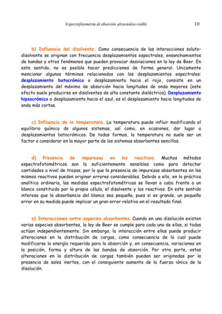 Espectrofotometría de absorción ultravioleta-visible

10

b) Influencia del disolvente. Como consecuencia de las interacciones soluto–
disolvente se originan con frecuencia desplazamientos espectrales, ensanchamientos
de bandas y otros fenómenos que pueden provocar desviaciones en la ley de Beer. En
este sentido, no es posible hacer predicciones de forma general. Unicamente
mencionar algunos términos relacionados con los desplazamientos espectrales:
desplazamiento batocrómico o desplazamiento hacia el rojo, consiste en un
desplazamiento del máximo de absorción hacia longitudes de onda mayores (este
efecto suele producirse en disolventes de alta constante dieléctrica). Desplazamiento
hipsocrómico o desplazamiento hacia el azul, es el desplazamiento hacia longitudes de
onda más cortas.
c) Influencia de la temperatura. La temperatura puede influir modificando el
equilibrio químico de algunos sistemas, así como, en ocasiones, dar lugar a
desplazamientos batocrómicos. De todas formas, la temperatura no suele ser un
factor a considerar en la mayor parte de los sistemas absorbentes sencillos.
d)
Presencia
de
impurezas
en
los
reactivos. Muchos métodos
espectrofotométricos son lo suficientemente sensibles como para detectar
cantidades a nivel de trazas, por lo que la presencia de impurezas absorbentes en los
mismos reactivos pueden originar errores considerables. Debido a ello, en la práctica
analítica ordinaria, las medidas espectrofotométricas se llevan a cabo frente a un
blanco constituido por la propia célula, el disolvente y los reactivos. En este sentido
interesa que la absorbancia del blanco sea pequeña, pues si es grande, un pequeño
error en su medida puede implicar un gran error relativo en el resultado final.
e) Interacciones entre especies absorbentes. Cuando en una disolución existen
varias especies absorbentes, la ley de Beer se cumple para cada una de ellas, si todas
actúan independientemente. Sin embargo, la interacción entre ellas puede producir
alteraciones en la distribución de cargas, como consecuencia de lo cual puede
modificarse la energía requerida para la absorción y, en consecuencia, variaciones en
la posición, forma y altura de las bandas de absorción. Por otra parte, estas
alteraciones en la distribución de cargas también pueden ser originadas por la
presencia de sales inertes, con el consiguiente aumento de la fuerza iónica de la
disolución.

 