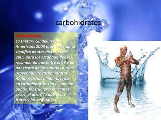 carbohidratosCarbohidratos. La DietaryGuidelinesforAmericans 2005 (que en español significa pautas dietarias de 2005 para los estadounidenses) recomienda que entre el 45 y 65 por ciento de las calorías diarias provengan de carbohidratos. Algunos de los alimentos ricos en carbohidratos son el pan, las papas, los frijoles o guisantes secos, el arroz, la pasta, las frutas y los vegetales.