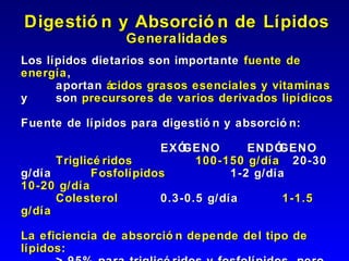 Digestió n y Absorció n de Lípidos
                 Generalidades
Los lípidos dietarios son importante fuente de
energía ,
      aportan ácidos grasos esenciales y vitaminas
y     son precursores de varios derivados lipídicos

Fuente de lípidos para digestió n y absorció n:

                        EXÓ GENO       ENDÓ GENO
      Triglicé ridos          100-150 g/día 20-30
g/día        Fosfolípidos           1-2 g/día
10-20 g/día
      Colesterol        0.3-0.5 g/día        1-1.5
g/día

La eficiencia de absorció n depende del tipo de
lípidos :
 