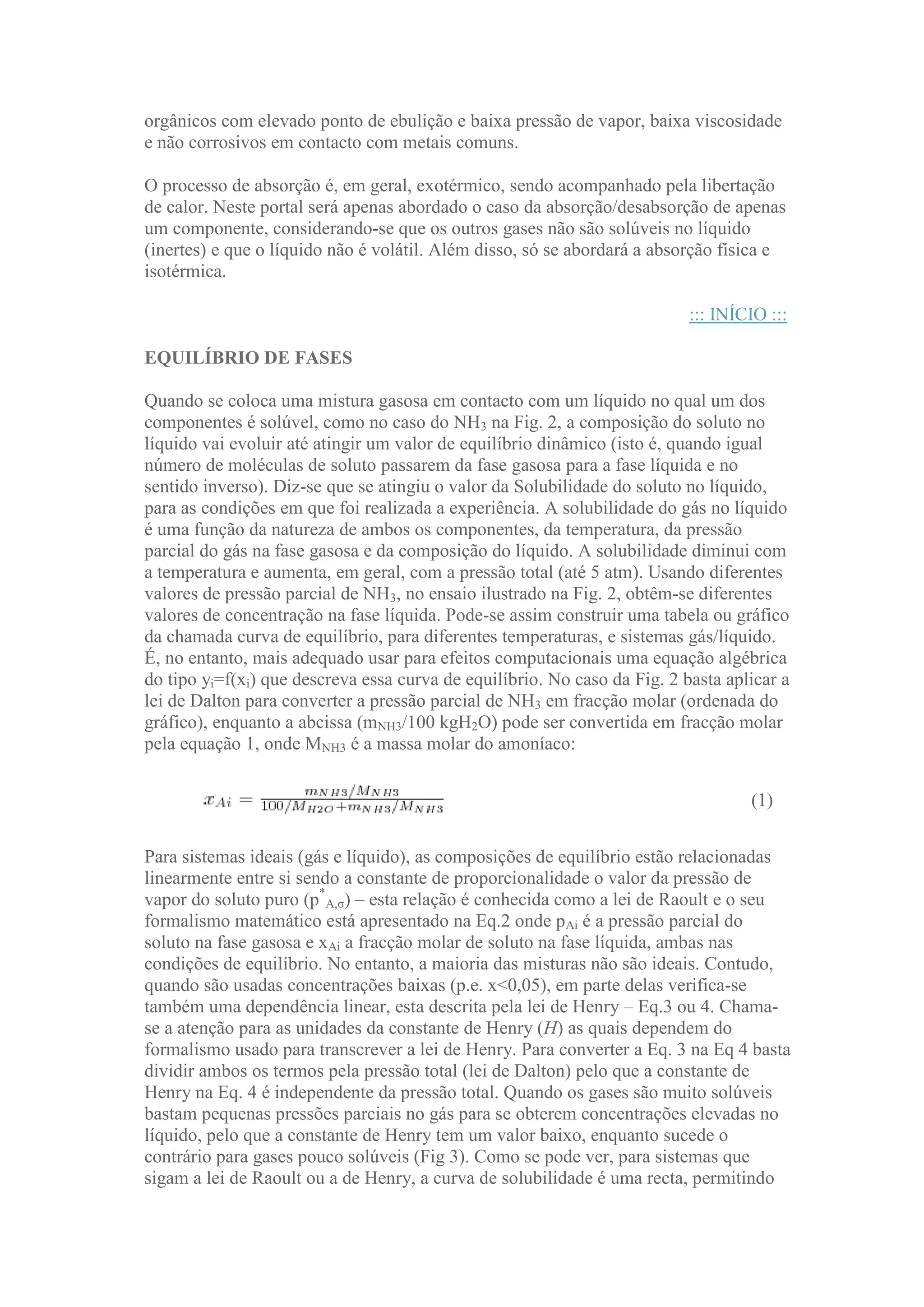 orgânicos com elevado ponto de ebulição e baixa pressão de vapor, baixa viscosidade
e não corrosivos em contacto com metais comuns.
O processo de absorção é, em geral, exotérmico, sendo acompanhado pela libertação
de calor. Neste portal será apenas abordado o caso da absorção/desabsorção de apenas
um componente, considerando-se que os outros gases não são solúveis no líquido
(inertes) e que o líquido não é volátil. Além disso, só se abordará a absorção física e
isotérmica.
::: INÍCIO :::
EQUILÍBRIO DE FASES
Quando se coloca uma mistura gasosa em contacto com um líquido no qual um dos
componentes é solúvel, como no caso do NH3 na Fig. 2, a composição do soluto no
líquido vai evoluir até atingir um valor de equilíbrio dinâmico (isto é, quando igual
número de moléculas de soluto passarem da fase gasosa para a fase líquida e no
sentido inverso). Diz-se que se atingiu o valor da Solubilidade do soluto no líquido,
para as condições em que foi realizada a experiência. A solubilidade do gás no líquido
é uma função da natureza de ambos os componentes, da temperatura, da pressão
parcial do gás na fase gasosa e da composição do líquido. A solubilidade diminui com
a temperatura e aumenta, em geral, com a pressão total (até 5 atm). Usando diferentes
valores de pressão parcial de NH3, no ensaio ilustrado na Fig. 2, obtêm-se diferentes
valores de concentração na fase líquida. Pode-se assim construir uma tabela ou gráfico
da chamada curva de equilíbrio, para diferentes temperaturas, e sistemas gás/líquido.
É, no entanto, mais adequado usar para efeitos computacionais uma equação algébrica
do tipo yi=f(xi) que descreva essa curva de equilíbrio. No caso da Fig. 2 basta aplicar a
lei de Dalton para converter a pressão parcial de NH3 em fracção molar (ordenada do
gráfico), enquanto a abcissa (mNH3/100 kgH2O) pode ser convertida em fracção molar
pela equação 1, onde MNH3 é a massa molar do amoníaco:
(1)
Para sistemas ideais (gás e líquido), as composições de equilíbrio estão relacionadas
linearmente entre si sendo a constante de proporcionalidade o valor da pressão de
vapor do soluto puro (p*A,σ) – esta relação é conhecida como a lei de Raoult e o seu
formalismo matemático está apresentado na Eq.2 onde pAi é a pressão parcial do
soluto na fase gasosa e xAi a fracção molar de soluto na fase líquida, ambas nas
condições de equilíbrio. No entanto, a maioria das misturas não são ideais. Contudo,
quando são usadas concentrações baixas (p.e. x<0,05), em parte delas verifica-se
também uma dependência linear, esta descrita pela lei de Henry – Eq.3 ou 4. Chamase a atenção para as unidades da constante de Henry (H) as quais dependem do
formalismo usado para transcrever a lei de Henry. Para converter a Eq. 3 na Eq 4 basta
dividir ambos os termos pela pressão total (lei de Dalton) pelo que a constante de
Henry na Eq. 4 é independente da pressão total. Quando os gases são muito solúveis
bastam pequenas pressões parciais no gás para se obterem concentrações elevadas no
líquido, pelo que a constante de Henry tem um valor baixo, enquanto sucede o
contrário para gases pouco solúveis (Fig 3). Como se pode ver, para sistemas que
sigam a lei de Raoult ou a de Henry, a curva de solubilidade é uma recta, permitindo

 