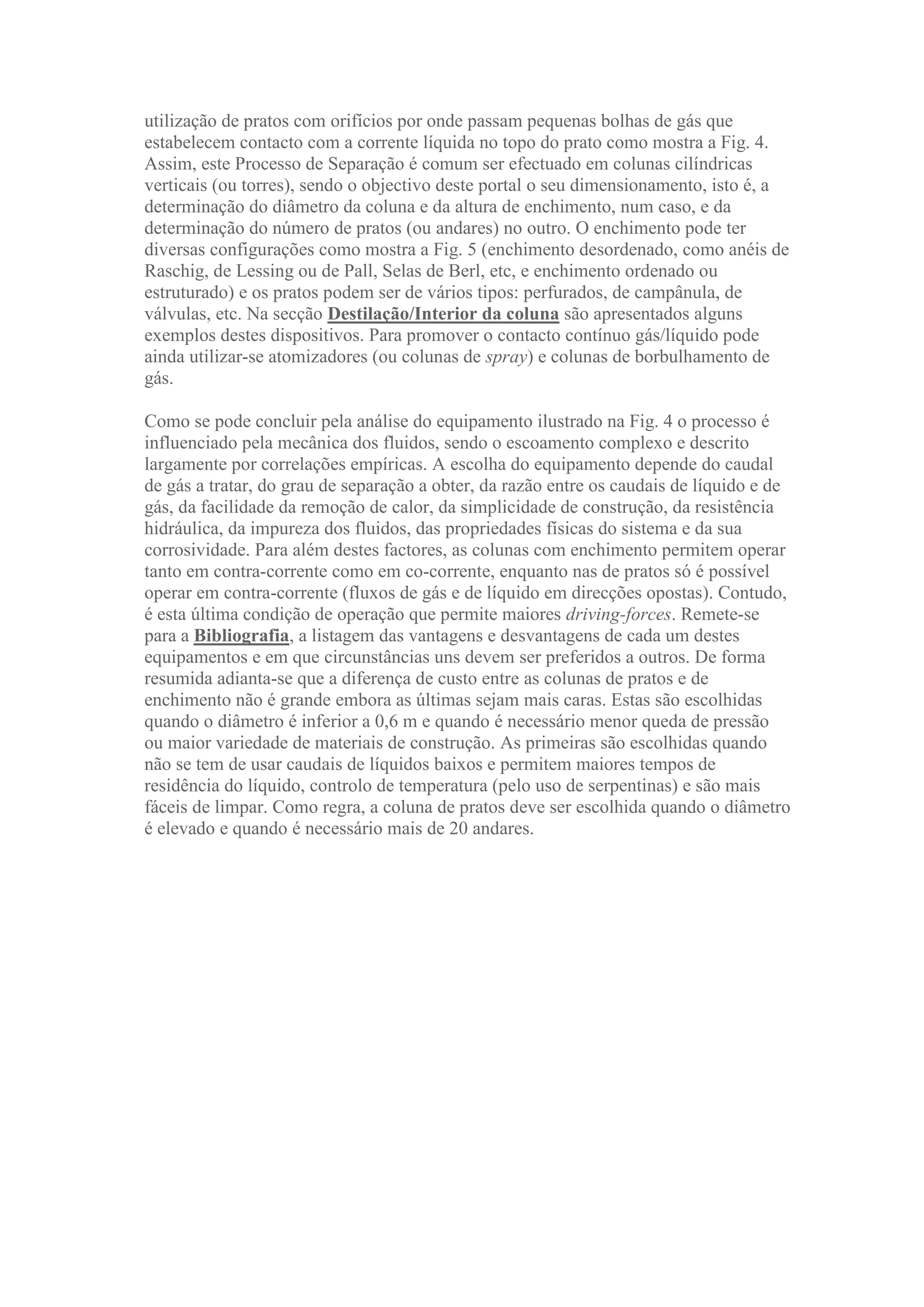 utilização de pratos com orifícios por onde passam pequenas bolhas de gás que
estabelecem contacto com a corrente líquida no topo do prato como mostra a Fig. 4.
Assim, este Processo de Separação é comum ser efectuado em colunas cilíndricas
verticais (ou torres), sendo o objectivo deste portal o seu dimensionamento, isto é, a
determinação do diâmetro da coluna e da altura de enchimento, num caso, e da
determinação do número de pratos (ou andares) no outro. O enchimento pode ter
diversas configurações como mostra a Fig. 5 (enchimento desordenado, como anéis de
Raschig, de Lessing ou de Pall, Selas de Berl, etc, e enchimento ordenado ou
estruturado) e os pratos podem ser de vários tipos: perfurados, de campânula, de
válvulas, etc. Na secção Destilação/Interior da coluna são apresentados alguns
exemplos destes dispositivos. Para promover o contacto contínuo gás/líquido pode
ainda utilizar-se atomizadores (ou colunas de spray) e colunas de borbulhamento de
gás.
Como se pode concluir pela análise do equipamento ilustrado na Fig. 4 o processo é
influenciado pela mecânica dos fluidos, sendo o escoamento complexo e descrito
largamente por correlações empíricas. A escolha do equipamento depende do caudal
de gás a tratar, do grau de separação a obter, da razão entre os caudais de líquido e de
gás, da facilidade da remoção de calor, da simplicidade de construção, da resistência
hidráulica, da impureza dos fluidos, das propriedades físicas do sistema e da sua
corrosividade. Para além destes factores, as colunas com enchimento permitem operar
tanto em contra-corrente como em co-corrente, enquanto nas de pratos só é possível
operar em contra-corrente (fluxos de gás e de líquido em direcções opostas). Contudo,
é esta última condição de operação que permite maiores driving-forces. Remete-se
para a Bibliografia, a listagem das vantagens e desvantagens de cada um destes
equipamentos e em que circunstâncias uns devem ser preferidos a outros. De forma
resumida adianta-se que a diferença de custo entre as colunas de pratos e de
enchimento não é grande embora as últimas sejam mais caras. Estas são escolhidas
quando o diâmetro é inferior a 0,6 m e quando é necessário menor queda de pressão
ou maior variedade de materiais de construção. As primeiras são escolhidas quando
não se tem de usar caudais de líquidos baixos e permitem maiores tempos de
residência do líquido, controlo de temperatura (pelo uso de serpentinas) e são mais
fáceis de limpar. Como regra, a coluna de pratos deve ser escolhida quando o diâmetro
é elevado e quando é necessário mais de 20 andares.

 