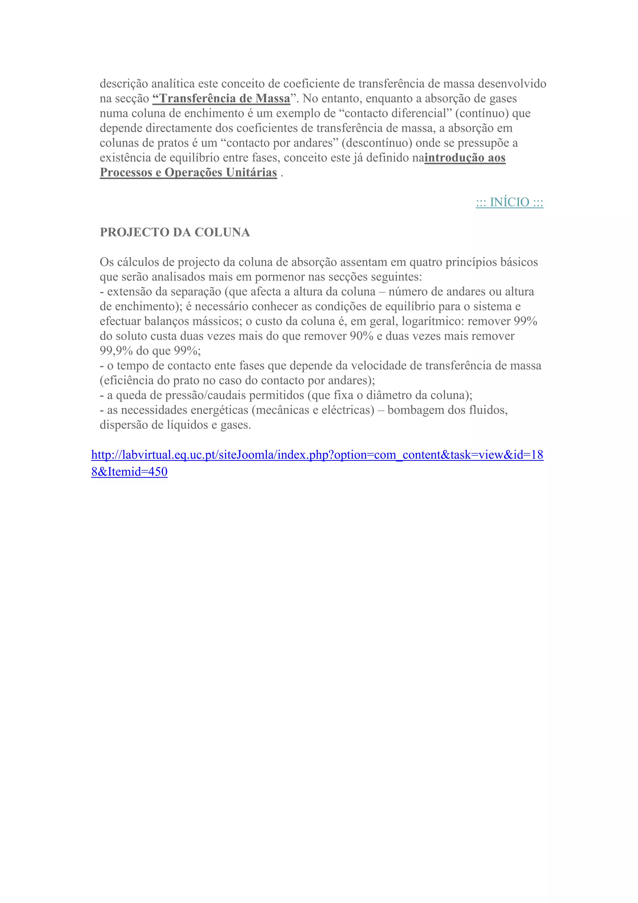 descrição analítica este conceito de coeficiente de transferência de massa desenvolvido
na secção “Transferência de Massa”. No entanto, enquanto a absorção de gases
numa coluna de enchimento é um exemplo de “contacto diferencial” (contínuo) que
depende directamente dos coeficientes de transferência de massa, a absorção em
colunas de pratos é um “contacto por andares” (descontínuo) onde se pressupõe a
existência de equilíbrio entre fases, conceito este já definido naintrodução aos
Processos e Operações Unitárias .
::: INÍCIO :::
PROJECTO DA COLUNA
Os cálculos de projecto da coluna de absorção assentam em quatro princípios básicos
que serão analisados mais em pormenor nas secções seguintes:
- extensão da separação (que afecta a altura da coluna – número de andares ou altura
de enchimento); é necessário conhecer as condições de equilíbrio para o sistema e
efectuar balanços mássicos; o custo da coluna é, em geral, logarítmico: remover 99%
do soluto custa duas vezes mais do que remover 90% e duas vezes mais remover
99,9% do que 99%;
- o tempo de contacto ente fases que depende da velocidade de transferência de massa
(eficiência do prato no caso do contacto por andares);
- a queda de pressão/caudais permitidos (que fixa o diâmetro da coluna);
- as necessidades energéticas (mecânicas e eléctricas) – bombagem dos fluidos,
dispersão de líquidos e gases.
http://labvirtual.eq.uc.pt/siteJoomla/index.php?option=com_content&task=view&id=18
8&Itemid=450

 