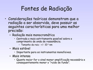 Fontes de Radiação
• Considerações teóricas demonstram que a
  radiação a ser absorvida, deve possuir as
  seguintes características para uma melhor
  precisão:
  – Radiação mais monocromática
     • Centrada o mais estritamente possível sobre o
       comprimento de onda de ressonância.
        – Tamanho da raia : +/- 10-3 nm
  – Mais estável
     • Importante para os instrumentos monofeixes.
  – Mais intensa
     • Quanto maior for o sinal menor amplificação necessária e
       consequentemente menor o “ruido de fundo”.
 