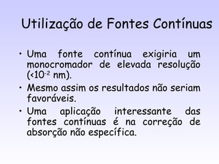 Utilização de Fontes Contínuas

• Uma fonte contínua exigiria um
  monocromador de elevada resolução
  (<10-2 nm).
• Mesmo assim os resultados não seriam
  favoráveis.
• Uma aplicação interessante das
  fontes contínuas é na correção de
  absorção não específica.
 
