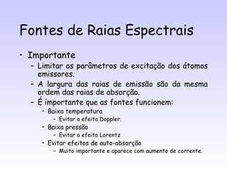 Fontes de Raias Espectrais
• Importante
  – Limitar os parâmetros de excitação dos átomos
    emissores.
  – A largura das raias de emissão são da mesma
    ordem das raias de absorção.
  – É importante que as fontes funcionem:
     • Baixa temperatura
        – Evitar o efeito Doppler.
     • Baixa pressão
        – Evitar o efeito Lorentz
     • Evitar efeitos de auto-absorção
        – Muito importante e aparece com aumento de corrente.
 
