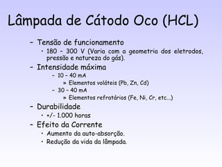 Lâmpada de Cátodo Oco (HCL)
   – Tensão de funcionamento
      • 180 – 300 V (Varia com a geometria dos eletrodos,
        pressão e natureza do gás).
   – Intensidade máxima
         – 10 – 40 mA
             » Elementos voláteis (Pb, Zn, Cd)
         – 30 – 40 mA
             » Elementos refratários (Fe, Ni, Cr, etc...)
   – Durabilidade
      • +/- 1.000 horas
   – Efeito da Corrente
      • Aumento da auto-absorção.
      • Redução da vida da lâmpada.
 