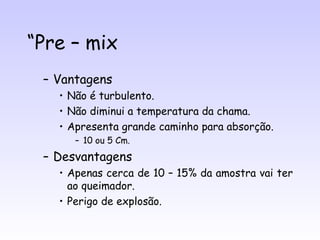 “Pre – mix
 – Vantagens
   • Não é turbulento.
   • Não diminui a temperatura da chama.
   • Apresenta grande caminho para absorção.
      – 10 ou 5 Cm.
 – Desvantagens
   • Apenas cerca de 10 – 15% da amostra vai ter
     ao queimador.
   • Perigo de explosão.
 