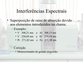 Interferências Espectrais
• Superposição de raias de absorção devido
  aos elementos introduzidos na chama.
  – Exemplo:
     • V 308,21 nm e Al 308,15 nm
     • V 250,69 nm e Si 250,68 nm
     • Pt 271,82 nm e Fe 271,98 nm

  – Correção
     • Monocromador de grande dispersão.
 
