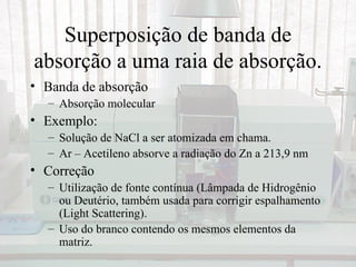 Superposição de banda de
absorção a uma raia de absorção.
• Banda de absorção
  – Absorção molecular
• Exemplo:
  – Solução de NaCl a ser atomizada em chama.
  – Ar – Acetileno absorve a radiação do Zn a 213,9 nm
• Correção
  – Utilização de fonte contínua (Lâmpada de Hidrogênio
    ou Deutério, também usada para corrigir espalhamento
    (Light Scattering).
  – Uso do branco contendo os mesmos elementos da
    matriz.
 