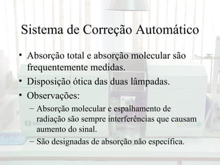 Sistema de Correção Automático
• Absorção total e absorção molecular são
  frequentemente medidas.
• Disposição ótica das duas lâmpadas.
• Observações:
  – Absorção molecular e espalhamento de
    radiação são sempre interferências que causam
    aumento do sinal.
  – São designadas de absorção não específica.
 