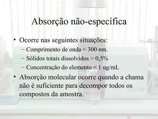 Absorção não-específica
• Ocorre nas seguintes situações:
  – Comprimento de onda < 300 nm.
  – Sólidos totais dissolvidos > 0,5%
  – Concentração do elemento < 1 ug/mL
• Absorção molecular ocorre quando a chama
  não é suficiente para decompor todos os
  compostos da amostra.
 