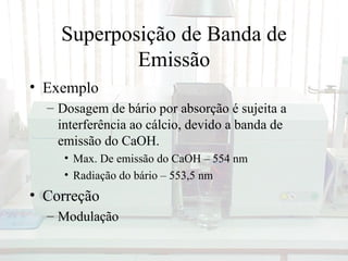 Superposição de Banda de
            Emissão
• Exemplo
  – Dosagem de bário por absorção é sujeita a
    interferência ao cálcio, devido a banda de
    emissão do CaOH.
     • Max. De emissão do CaOH – 554 nm
     • Radiação do bário – 553,5 nm
• Correção
  – Modulação
 