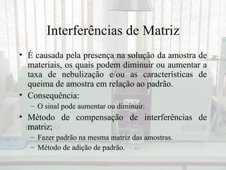 Interferências de Matriz
• É causada pela presença na solução da amostra de
  materiais, os quais podem diminuir ou aumentar a
  taxa de nebulização e/ou as características de
  queima de amostra em relação ao padrão.
• Consequência:
   – O sinal pode aumentar ou diminuir.
• Método de compensação de interferências de
  matriz;
   – Fazer padrão na mesma matriz das amostras.
   – Método de adição de padrão.
 
