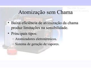 Atomização sem Chama
• Baixa eficiência de atomização da chama
  produz limitações na sensibilidade.
• Principais tipos:
  – Atomizadores eletrotérmicos.
  – Sistema de geração de vapores.
 