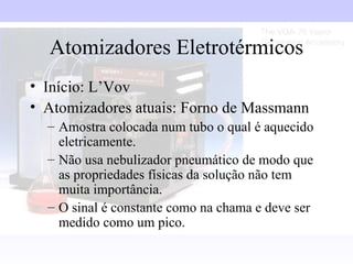 Atomizadores Eletrotérmicos
• Início: L’Vov
• Atomizadores atuais: Forno de Massmann
  – Amostra colocada num tubo o qual é aquecido
    eletricamente.
  – Não usa nebulizador pneumático de modo que
    as propriedades físicas da solução não tem
    muita importância.
  – O sinal é constante como na chama e deve ser
    medido como um pico.
 