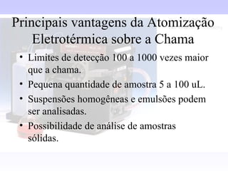 Principais vantagens da Atomização
    Eletrotérmica sobre a Chama
 • Limites de detecção 100 a 1000 vezes maior
   que a chama.
 • Pequena quantidade de amostra 5 a 100 uL.
 • Suspensões homogêneas e emulsões podem
   ser analisadas.
 • Possibilidade de análise de amostras
   sólidas.
 