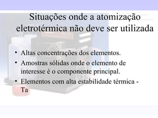Situações onde a atomização
eletrotérmica não deve ser utilizada

• Altas concentrações dos elementos.
• Amostras sólidas onde o elemento de
  interesse é o componente principal.
• Elementos com alta estabilidade térmica -
  Ta
 