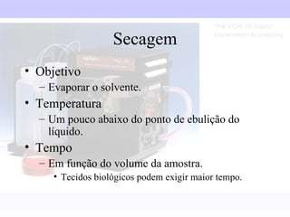 Secagem
• Objetivo
  – Evaporar o solvente.
• Temperatura
  – Um pouco abaixo do ponto de ebulição do
    líquido.
• Tempo
  – Em função do volume da amostra.
     • Tecidos biológicos podem exigir maior tempo.
 