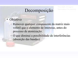 Decomposição
• Objetivo
  – Remover qualquer componente da matriz mais
    volátil que o elemento de interesse, antes do
    processo de atomização.
  – O que diminui a possibilidade de interferências
    (absorção das bandas).
 
