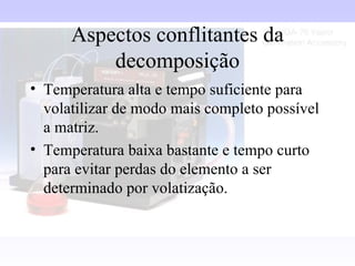 Aspectos conflitantes da
          decomposição
• Temperatura alta e tempo suficiente para
  volatilizar de modo mais completo possível
  a matriz.
• Temperatura baixa bastante e tempo curto
  para evitar perdas do elemento a ser
  determinado por volatização.
 