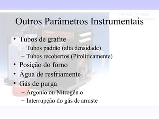 Outros Parâmetros Instrumentais
• Tubos de grafite
  – Tubos padrão (alta densidade)
  – Tubos recobertos (Piroliticamente)
• Posição do forno
• Água de resfriamento
• Gás de purga
  – Argonio ou Nitrogênio
  – Interrupção do gás de arraste
 